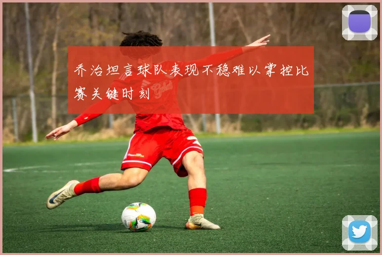 乔治坦言球队表现不稳难以掌控比赛关键时刻