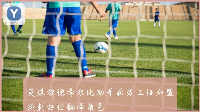英媒称德泽尔比助手获劳工证加盟热刺担任翻译角色