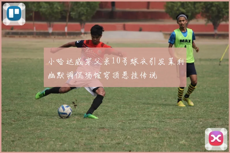 小哈达威穿父亲10号球衣引发莱利幽默调侃场馆穹顶悬挂传说
