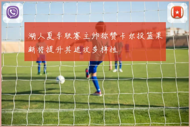 湖人夏季联赛主帅称赞卡尔投篮果断将提升其进攻多样性
