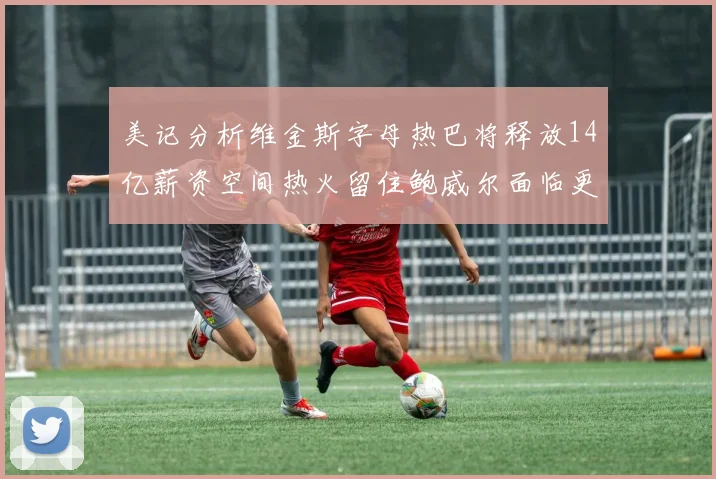 美记分析维金斯字母热巴将释放14亿薪资空间热火留住鲍威尔面临更大挑战