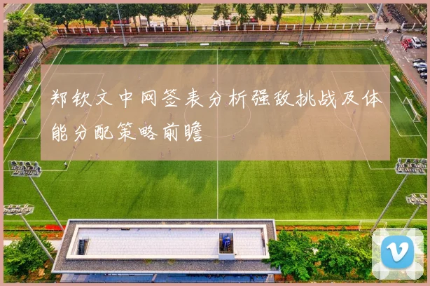 郑钦文中网签表分析强敌挑战及体能分配策略前瞻