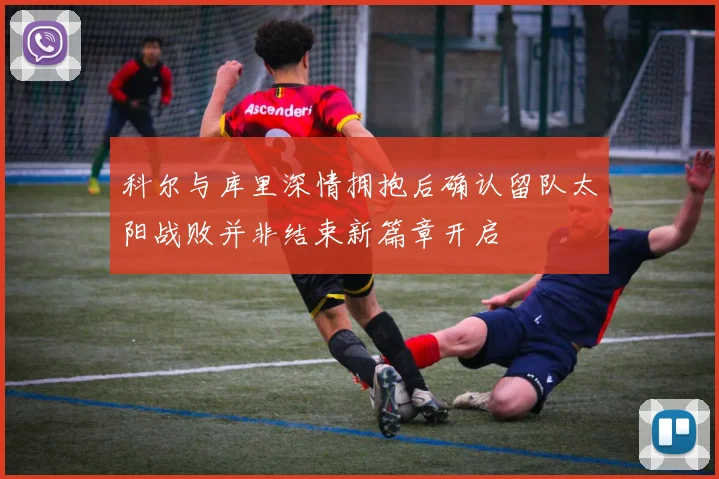 科尔与库里深情拥抱后确认留队太阳战败并非结束新篇章开启