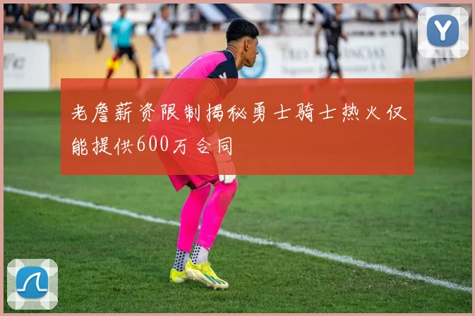 老詹薪资限制揭秘勇士骑士热火仅能提供600万合同