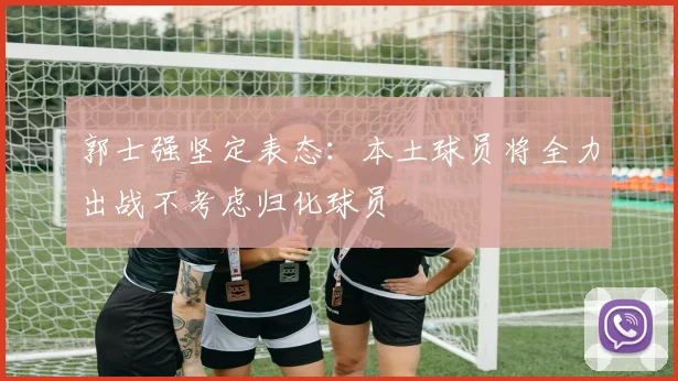 郭士强坚定表态：本土球员将全力出战不考虑归化球员