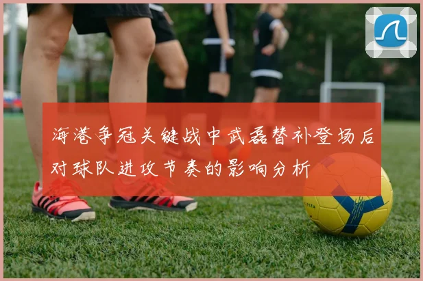海港争冠关键战中武磊替补登场后对球队进攻节奏的影响分析