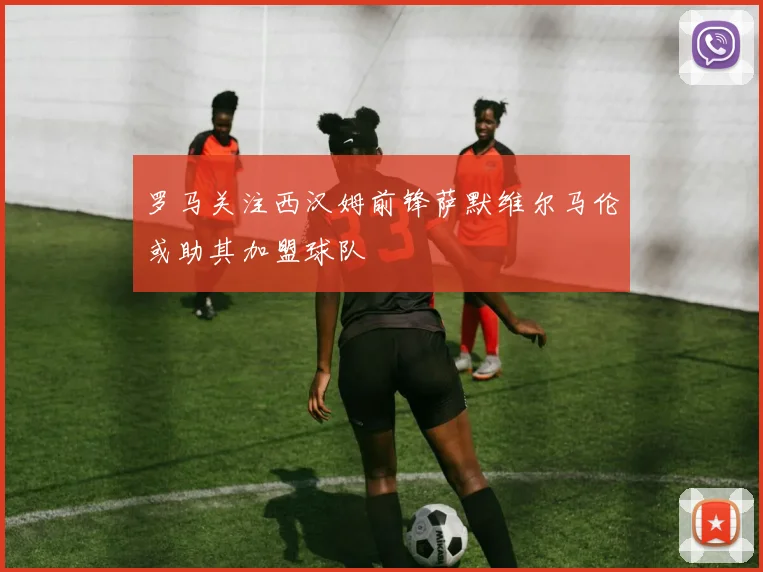 罗马关注西汉姆前锋萨默维尔马伦或助其加盟球队