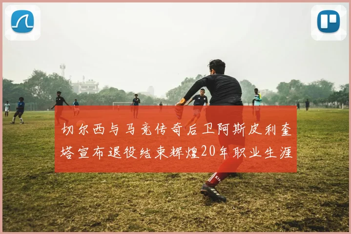 切尔西与马竞传奇后卫阿斯皮利奎塔宣布退役结束辉煌20年职业生涯
