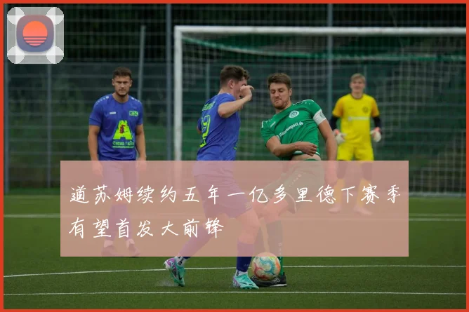 道苏姆续约五年一亿多里德下赛季有望首发大前锋