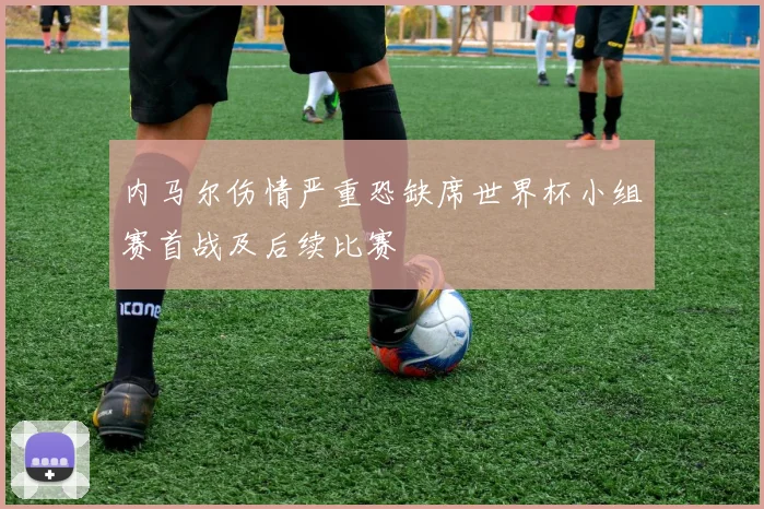 内马尔伤情严重恐缺席世界杯小组赛首战及后续比赛