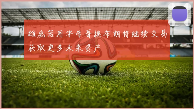 雄鹿若用字母哥换布朗将继续交易获取更多未来资产