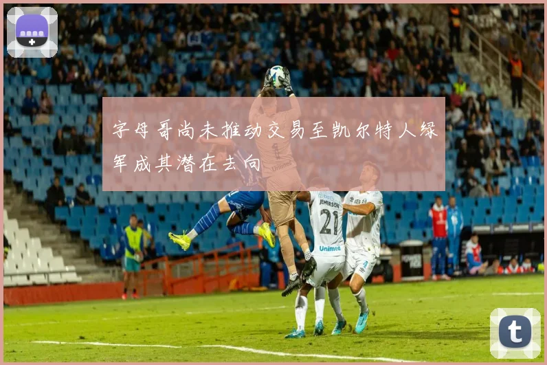 字母哥尚未推动交易至凯尔特人绿军成其潜在去向