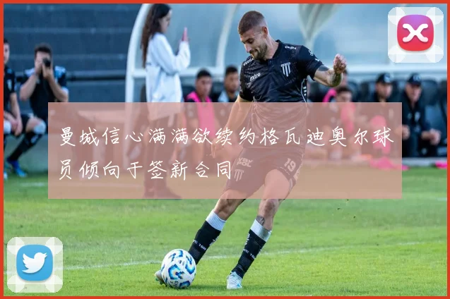 曼城信心满满欲续约格瓦迪奥尔球员倾向于签新合同