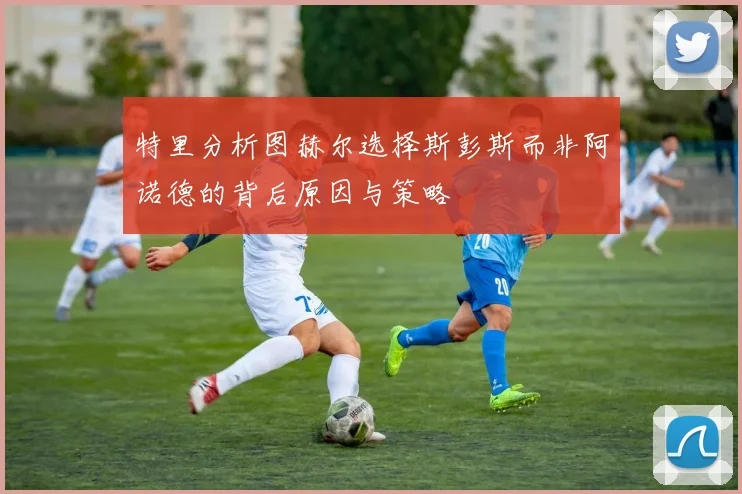 特里分析图赫尔选择斯彭斯而非阿诺德的背后原因与策略