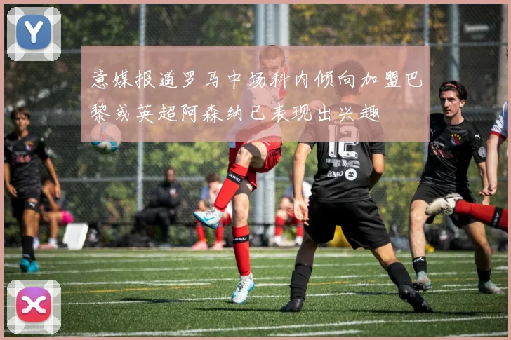 意媒报道罗马中场科内倾向加盟巴黎或英超阿森纳已表现出兴趣