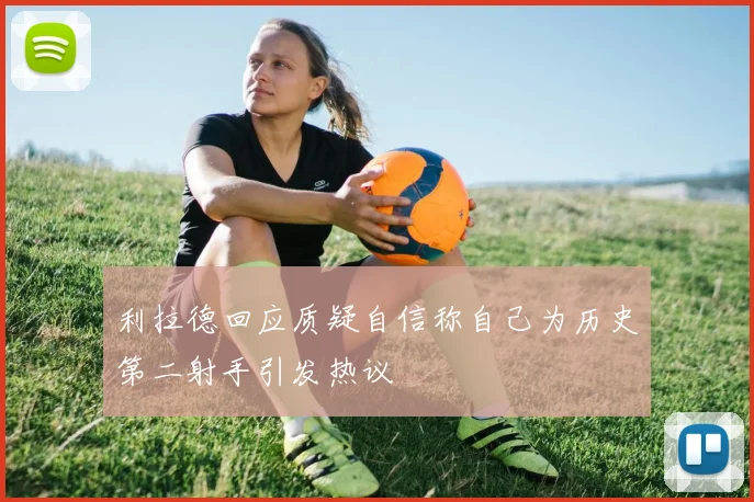 利拉德回应质疑自信称自己为历史第二射手引发热议