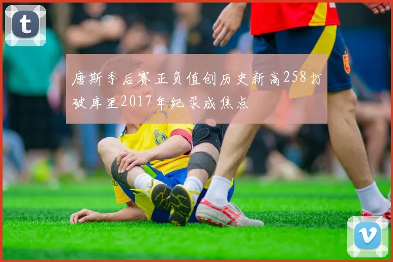 唐斯季后赛正负值创历史新高258打破库里2017年纪录成焦点