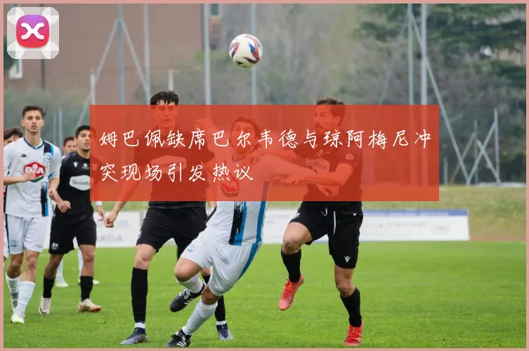 姆巴佩缺席巴尔韦德与琼阿梅尼冲突现场引发热议