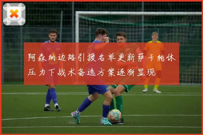 阿森纳边路引援名单更新萨卡轮休压力下战术备选方案逐渐显现