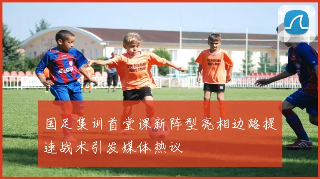 国足集训首堂课新阵型亮相边路提速战术引发媒体热议